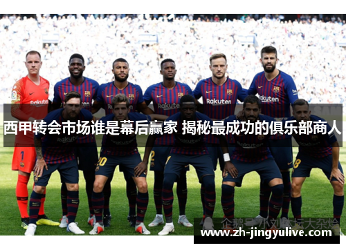 西甲转会市场谁是幕后赢家 揭秘最成功的俱乐部商人