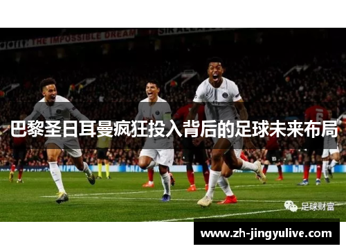 巴黎圣日耳曼疯狂投入背后的足球未来布局