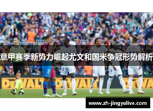 意甲赛季新势力崛起尤文和国米争冠形势解析