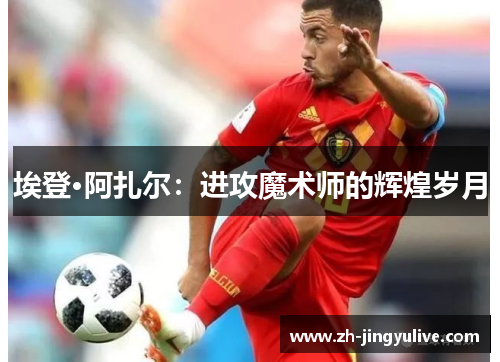 埃登·阿扎尔：进攻魔术师的辉煌岁月