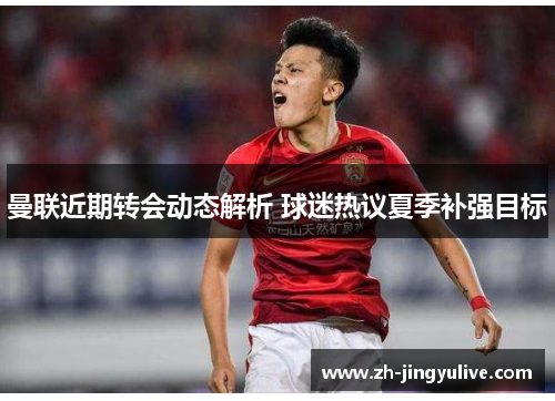 曼联近期转会动态解析 球迷热议夏季补强目标