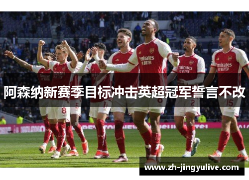 阿森纳新赛季目标冲击英超冠军誓言不改