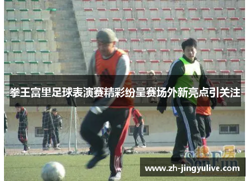 拳王富里足球表演赛精彩纷呈赛场外新亮点引关注