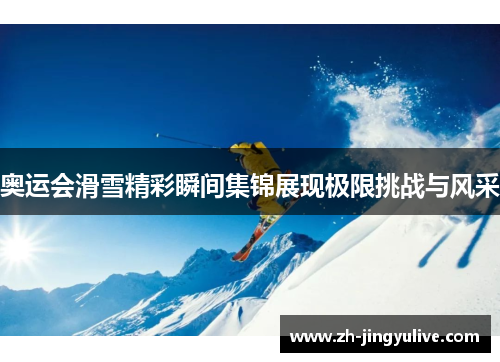 奥运会滑雪精彩瞬间集锦展现极限挑战与风采